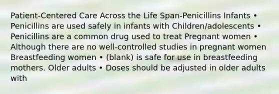 Patient-Centered Care Across the Life Span-Penicillins Infants • Penicillins are used safely in infants with Children/adolescents • Penicillins are a common drug used to treat Pregnant women • Although there are no well-controlled studies in pregnant women Breastfeeding women • (blank) is safe for use in breastfeeding mothers. Older adults • Doses should be adjusted in older adults with