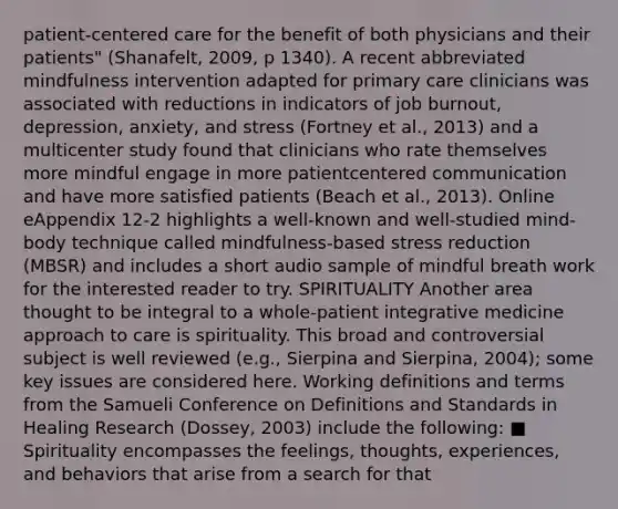 patient-centered care for the benefit of both physicians and their patients" (Shanafelt, 2009, p 1340). A recent abbreviated mindfulness intervention adapted for primary care clinicians was associated with reductions in indicators of job burnout, depression, anxiety, and stress (Fortney et al., 2013) and a multicenter study found that clinicians who rate themselves more mindful engage in more patientcentered communication and have more satisfied patients (Beach et al., 2013). Online eAppendix 12-2 highlights a well-known and well-studied mind-body technique called mindfulness-based stress reduction (MBSR) and includes a short audio sample of mindful breath work for the interested reader to try. SPIRITUALITY Another area thought to be integral to a whole-patient integrative medicine approach to care is spirituality. This broad and controversial subject is well reviewed (e.g., Sierpina and Sierpina, 2004); some key issues are considered here. Working definitions and terms from the Samueli Conference on Definitions and Standards in Healing Research (Dossey, 2003) include the following: ■ Spirituality encompasses the feelings, thoughts, experiences, and behaviors that arise from a search for that