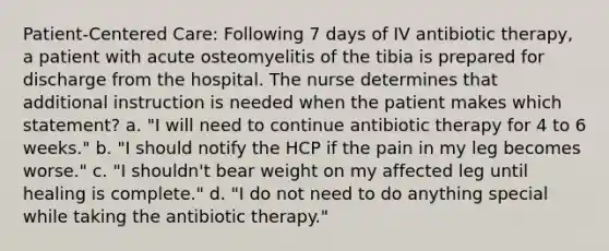 Patient-Centered Care: Following 7 days of IV antibiotic therapy, a patient with acute osteomyelitis of the tibia is prepared for discharge from the hospital. The nurse determines that additional instruction is needed when the patient makes which statement? a. "I will need to continue antibiotic therapy for 4 to 6 weeks." b. "I should notify the HCP if the pain in my leg becomes worse." c. "I shouldn't bear weight on my affected leg until healing is complete." d. "I do not need to do anything special while taking the antibiotic therapy."