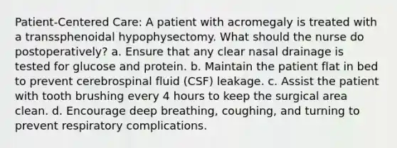 Patient-Centered Care: A patient with acromegaly is treated with a transsphenoidal hypophysectomy. What should the nurse do postoperatively? a. Ensure that any clear nasal drainage is tested for glucose and protein. b. Maintain the patient flat in bed to prevent cerebrospinal fluid (CSF) leakage. c. Assist the patient with tooth brushing every 4 hours to keep the surgical area clean. d. Encourage deep breathing, coughing, and turning to prevent respiratory complications.