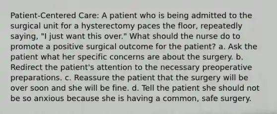 Patient-Centered Care: A patient who is being admitted to the surgical unit for a hysterectomy paces the floor, repeatedly saying, "I just want this over." What should the nurse do to promote a positive surgical outcome for the patient? a. Ask the patient what her specific concerns are about the surgery. b. Redirect the patient's attention to the necessary preoperative preparations. c. Reassure the patient that the surgery will be over soon and she will be fine. d. Tell the patient she should not be so anxious because she is having a common, safe surgery.