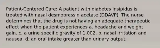 Patient-Centered Care: A patient with diabetes insipidus is treated with nasal desmopressin acetate (DDAVP). The nurse determines that the drug is not having an adequate therapeutic effect when the patient experiences a. headache and weight gain. c. a urine specific gravity of 1.002. b. nasal irritation and nausea. d. an oral intake greater than urinary output.