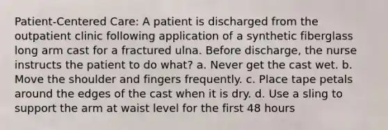 Patient-Centered Care: A patient is discharged from the outpatient clinic following application of a synthetic fiberglass long arm cast for a fractured ulna. Before discharge, the nurse instructs the patient to do what? a. Never get the cast wet. b. Move the shoulder and fingers frequently. c. Place tape petals around the edges of the cast when it is dry. d. Use a sling to support the arm at waist level for the first 48 hours