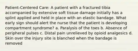 Patient-Centered Care: A patient with a fractured tibia accompanied by extensive soft tissue damage initially has a splint applied and held in place with an elastic bandage. What early sign should alert the nurse that the patient is developing compartment syndrome? a. Paralysis of the toes b. Absence of peripheral pulses c. Distal pain unrelieved by opioid analgesics d. Skin over the injury site is blanched when the bandage is removed