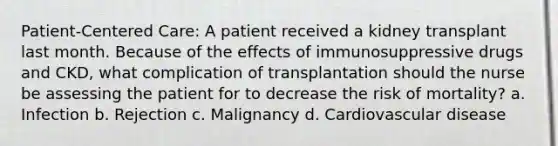 Patient-Centered Care: A patient received a kidney transplant last month. Because of the effects of immunosuppressive drugs and CKD, what complication of transplantation should the nurse be assessing the patient for to decrease the risk of mortality? a. Infection b. Rejection c. Malignancy d. Cardiovascular disease