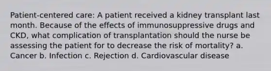 Patient-centered care: A patient received a kidney transplant last month. Because of the effects of immunosuppressive drugs and CKD, what complication of transplantation should the nurse be assessing the patient for to decrease the risk of mortality? a. Cancer b. Infection c. Rejection d. Cardiovascular disease