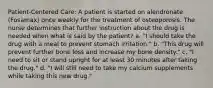 Patient-Centered Care: A patient is started on alendronate (Fosamax) once weekly for the treatment of osteoporosis. The nurse determines that further instruction about the drug is needed when what is said by the patient? a. "I should take the drug with a meal to prevent stomach irritation." b. "This drug will prevent further bone loss and increase my bone density." c. "I need to sit or stand upright for at least 30 minutes after taking the drug." d. "I will still need to take my calcium supplements while taking this new drug."