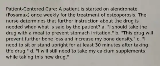 Patient-Centered Care: A patient is started on alendronate (Fosamax) once weekly for the treatment of osteoporosis. The nurse determines that further instruction about the drug is needed when what is said by the patient? a. "I should take the drug with a meal to prevent stomach irritation." b. "This drug will prevent further bone loss and increase my bone density." c. "I need to sit or stand upright for at least 30 minutes after taking the drug." d. "I will still need to take my calcium supplements while taking this new drug."