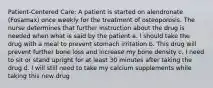 Patient-Centered Care: A patient is started on alendronate (Fosamax) once weekly for the treatment of osteoporosis. The nurse determines that further instruction about the drug is needed when what is said by the patient a. I should take the drug with a meal to prevent stomach irritation b. This drug will prevent further bone loss and increase my bone density c. I need to sit or stand upright for at least 30 minutes after taking the drug d. I will still need to take my calcium supplements while taking this new drug