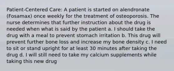 Patient-Centered Care: A patient is started on alendronate (Fosamax) once weekly for the treatment of osteoporosis. The nurse determines that further instruction about the drug is needed when what is said by the patient a. I should take the drug with a meal to prevent stomach irritation b. This drug will prevent further bone loss and increase my bone density c. I need to sit or stand upright for at least 30 minutes after taking the drug d. I will still need to take my calcium supplements while taking this new drug