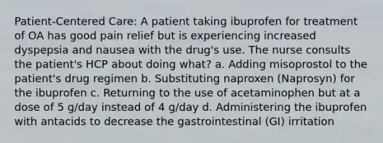 Patient-Centered Care: A patient taking ibuprofen for treatment of OA has good pain relief but is experiencing increased dyspepsia and nausea with the drug's use. The nurse consults the patient's HCP about doing what? a. Adding misoprostol to the patient's drug regimen b. Substituting naproxen (Naprosyn) for the ibuprofen c. Returning to the use of acetaminophen but at a dose of 5 g/day instead of 4 g/day d. Administering the ibuprofen with antacids to decrease the gastrointestinal (GI) irritation