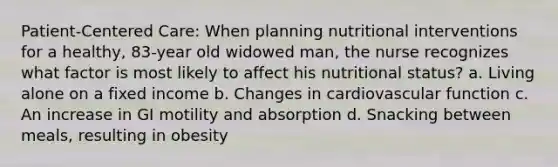 Patient-Centered Care: When planning nutritional interventions for a healthy, 83-year old widowed man, the nurse recognizes what factor is most likely to affect his nutritional status? a. Living alone on a fixed income b. Changes in cardiovascular function c. An increase in GI motility and absorption d. Snacking between meals, resulting in obesity