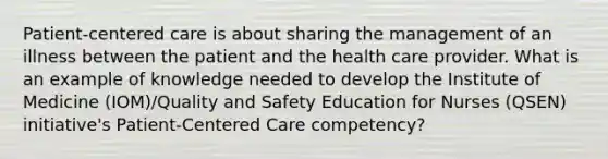 Patient-centered care is about sharing the management of an illness between the patient and the health care provider. What is an example of knowledge needed to develop the Institute of Medicine (IOM)/Quality and Safety Education for Nurses (QSEN) initiative's Patient-Centered Care competency?