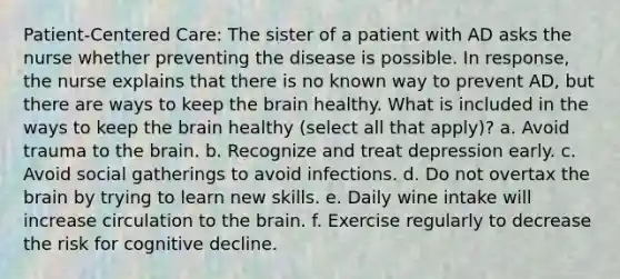 Patient-Centered Care: The sister of a patient with AD asks the nurse whether preventing the disease is possible. In response, the nurse explains that there is no known way to prevent AD, but there are ways to keep the brain healthy. What is included in the ways to keep the brain healthy (select all that apply)? a. Avoid trauma to the brain. b. Recognize and treat depression early. c. Avoid social gatherings to avoid infections. d. Do not overtax the brain by trying to learn new skills. e. Daily wine intake will increase circulation to the brain. f. Exercise regularly to decrease the risk for cognitive decline.