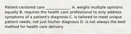 Patient-centered care _____________. A. weighs multiple opinions equally B. requires the health care professional to only address symptoms of a patient's diagnosis C. is tailored to meet unique patient needs, not just his/her diagnosis D. is not always the best method for health care delivery