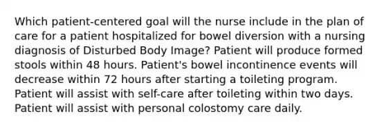 Which patient-centered goal will the nurse include in the plan of care for a patient hospitalized for bowel diversion with a nursing diagnosis of Disturbed Body Image? Patient will produce formed stools within 48 hours. Patient's bowel incontinence events will decrease within 72 hours after starting a toileting program. Patient will assist with self-care after toileting within two days. Patient will assist with personal colostomy care daily.