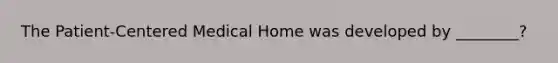 The Patient-Centered Medical Home was developed by ________?