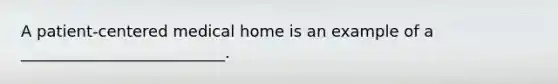 A patient-centered medical home is an example of a __________________________.