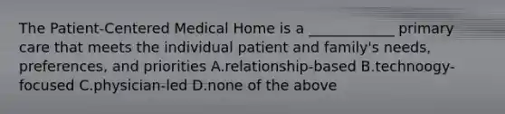 The Patient-Centered Medical Home is a ____________ primary care that meets the individual patient and family's needs, preferences, and priorities A.relationship-based B.technoogy-focused C.physician-led D.none of the above