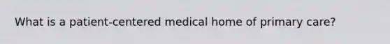 What is a patient-centered medical home of primary care?