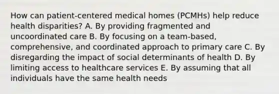 How can patient-centered medical homes (PCMHs) help reduce health disparities? A. By providing fragmented and uncoordinated care B. By focusing on a team-based, comprehensive, and coordinated approach to primary care C. By disregarding the impact of social determinants of health D. By limiting access to healthcare services E. By assuming that all individuals have the same health needs