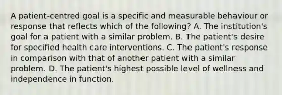 A patient-centred goal is a specific and measurable behaviour or response that reflects which of the following? A. The institution's goal for a patient with a similar problem. B. The patient's desire for specified health care interventions. C. The patient's response in comparison with that of another patient with a similar problem. D. The patient's highest possible level of wellness and independence in function.