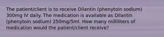 The patient/client is to receive Dilantin (phenytoin sodium) 300mg IV daily. The medication is available as Dilantin (phenytoin sodium) 250mg/5ml. How many milliliters of medication would the patient/client receive?