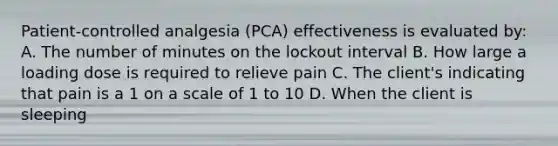 Patient-controlled analgesia (PCA) effectiveness is evaluated by: A. The number of minutes on the lockout interval B. How large a loading dose is required to relieve pain C. The client's indicating that pain is a 1 on a scale of 1 to 10 D. When the client is sleeping