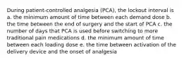 During patient-controlled analgesia (PCA), the lockout interval is a. the minimum amount of time between each demand dose b. the time between the end of surgery and the start of PCA c. the number of days that PCA is used before switching to more traditional pain medications d. the minimum amount of time between each loading dose e. the time between activation of the delivery device and the onset of analgesia