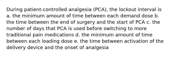 During patient-controlled analgesia (PCA), the lockout interval is a. the minimum amount of time between each demand dose b. the time between the end of surgery and the start of PCA c. the number of days that PCA is used before switching to more traditional pain medications d. the minimum amount of time between each loading dose e. the time between activation of the delivery device and the onset of analgesia