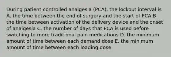 During patient-controlled analgesia (PCA), the lockout interval is A. the time between the end of surgery and the start of PCA B. the time between activation of the delivery device and the onset of analgesia C. the number of days that PCA is used before switching to more traditional pain medications D. the minimum amount of time between each demand dose E. the minimum amount of time between each loading dose