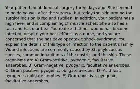 Your patienthad abdominal surgery three days ago. She seemed to be doing well after the surgery, but today the skin around the surgicalincision is red and swollen. In addition, your patient has a high fever and is complaining of muscle aches. She also has a rash and has diarrhea. You realize that her wound has become infected, despite your best efforts as a nurse, and you are concerned that she has developedtoxic shock syndrome. You explain the details of this type of infection to the patient's family Wound infections are commonly caused by Staphylococcus species, common inhabitants of the nostrils and the skin. These organisms are A) Gram-positive, pyrogenic, facultative anaerobes. B) Gram-negative, pyogenic, facultative anaerobes. C) Gram-positive, pyogenic, obligate aerobes. D) Acid-fast, pyrogenic, obligate aerobes. E) Gram-positive, pyogenic, facultative anaerobes.