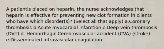 A patientis placed on heparin, the nurse acknowledges that heparin is effective for preventing new clot formation in clients who have which disorder(s)? (Select all that apply) a.Coronary thrombosis b.Acute myocardial infarction c.Deep vein thrombosis (DVT) d. Hemorrhagic Cerebrovascular accident (CVA) (stroke) e.Disseminated intravascular coagulation