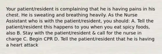 Your patient/resident is complaining that he is having pains in his chest. He is sweating and breathing heavily. As the Nurse Assistant who is with the patient/resident, you should: A. Tell the patient/resident this happens to you when you eat spicy foods, also B. Stay with the patient/resident & call for the nurse in charge C. Begin CPR D. Tell the patient/resident that he is having a heart attack