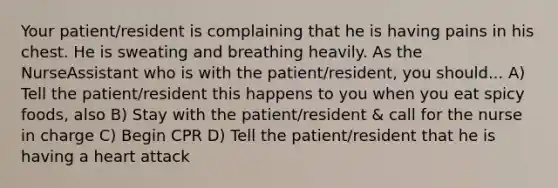 Your patient/resident is complaining that he is having pains in his chest. He is sweating and breathing heavily. As the NurseAssistant who is with the patient/resident, you should... A) Tell the patient/resident this happens to you when you eat spicy foods, also B) Stay with the patient/resident & call for the nurse in charge C) Begin CPR D) Tell the patient/resident that he is having a heart attack