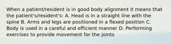 When a patient/resident is in good body alignment it means that the patient's/resident's: A. Head is in a straight line with the spine B. Arms and legs are positioned in a flexed position C. Body is used in a careful and efficient manner D. Performing exercises to provide movement for the joints