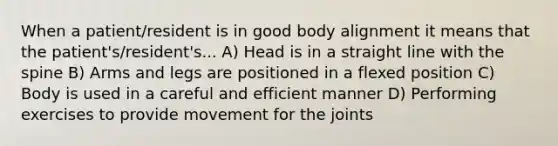 When a patient/resident is in good body alignment it means that the patient's/resident's... A) Head is in a straight line with the spine B) Arms and legs are positioned in a flexed position C) Body is used in a careful and efficient manner D) Performing exercises to provide movement for the joints