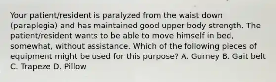 Your patient/resident is paralyzed from the waist down (paraplegia) and has maintained good upper body strength. The patient/resident wants to be able to move himself in bed, somewhat, without assistance. Which of the following pieces of equipment might be used for this purpose? A. Gurney B. Gait belt C. Trapeze D. Pillow