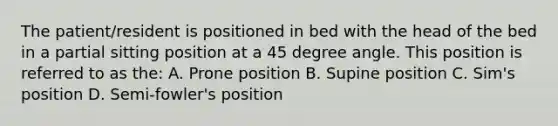 The patient/resident is positioned in bed with the head of the bed in a partial sitting position at a 45 degree angle. This position is referred to as the: A. Prone position B. Supine position C. Sim's position D. Semi-fowler's position