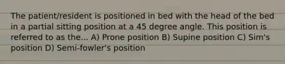 The patient/resident is positioned in bed with the head of the bed in a partial sitting position at a 45 degree angle. This position is referred to as the... A) Prone position B) Supine position C) Sim's position D) Semi-fowler's position