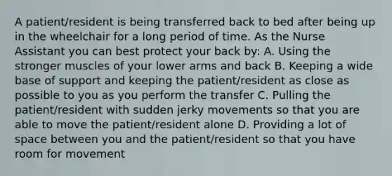 A patient/resident is being transferred back to bed after being up in the wheelchair for a long period of time. As the Nurse Assistant you can best protect your back by: A. Using the stronger muscles of your lower arms and back B. Keeping a wide base of support and keeping the patient/resident as close as possible to you as you perform the transfer C. Pulling the patient/resident with sudden jerky movements so that you are able to move the patient/resident alone D. Providing a lot of space between you and the patient/resident so that you have room for movement