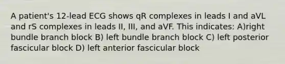 A patient's 12-lead ECG shows qR complexes in leads I and aVL and rS complexes in leads II, III, and aVF. This indicates: A)right bundle branch block B) left bundle branch block C) left posterior fascicular block D) left anterior fascicular block