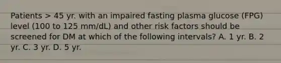 Patients > 45 yr. with an impaired fasting plasma glucose (FPG) level (100 to 125 mm/dL) and other risk factors should be screened for DM at which of the following intervals? A. 1 yr. B. 2 yr. C. 3 yr. D. 5 yr.