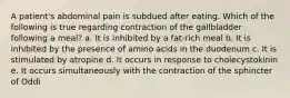 A patient's abdominal pain is subdued after eating. Which of the following is true regarding contraction of the gallbladder following a meal? a. It is inhibited by a fat-rich meal b. It is inhibited by the presence of amino acids in the duodenum c. It is stimulated by atropine d. It occurs in response to cholecystokinin e. It occurs simultaneously with the contraction of the sphincter of Oddi