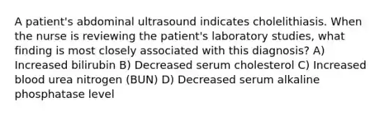 A patient's abdominal ultrasound indicates cholelithiasis. When the nurse is reviewing the patient's laboratory studies, what finding is most closely associated with this diagnosis? A) Increased bilirubin B) Decreased serum cholesterol C) Increased blood urea nitrogen (BUN) D) Decreased serum alkaline phosphatase level