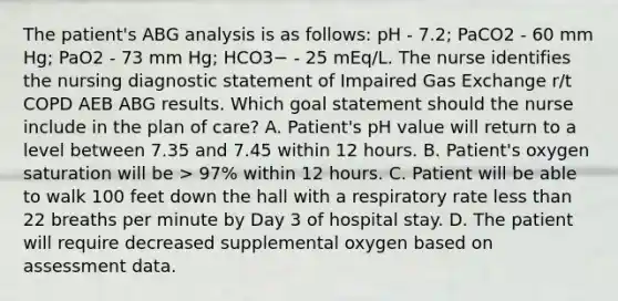 The patient's ABG analysis is as follows: pH - 7.2; PaCO2 - 60 mm Hg; PaO2 - 73 mm Hg; HCO3− - 25 mEq/L. The nurse identifies the nursing diagnostic statement of Impaired Gas Exchange r/t COPD AEB ABG results. Which goal statement should the nurse include in the plan of care? A. Patient's pH value will return to a level between 7.35 and 7.45 within 12 hours. B. Patient's oxygen saturation will be > 97% within 12 hours. C. Patient will be able to walk 100 feet down the hall with a respiratory rate less than 22 breaths per minute by Day 3 of hospital stay. D. The patient will require decreased supplemental oxygen based on assessment data.