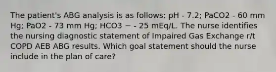 The patient's ABG analysis is as follows: pH - 7.2; PaCO2 - 60 mm Hg; PaO2 - 73 mm Hg; HCO3 − - 25 mEq/L. The nurse identifies the nursing diagnostic statement of Impaired Gas Exchange r/t COPD AEB ABG results. Which goal statement should the nurse include in the plan of care?