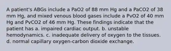 A patient's ABGs include a PaO2 of 88 mm Hg and a PaCO2 of 38 mm Hg, and mixed venous blood gases include a PvO2 of 40 mm Hg and PvCO2 of 46 mm Hg. These findings indicate that the patient has a. impaired cardiac output. b. unstable hemodynamics. c. inadequate delivery of oxygen to the tissues. d. normal capillary oxygen-carbon dioxide exchange.