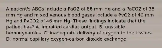 A patient's ABGs include a PaO2 of 88 mm Hg and a PaCO2 of 38 mm Hg and mixed venous blood gases include a PvO2 of 40 mm Hg and PvCO2 of 46 mm Hg. These findings indicate that the patient has? A. impaired <a href='https://www.questionai.com/knowledge/kyxUJGvw35-cardiac-output' class='anchor-knowledge'>cardiac output</a>. B. unstable hemodynamics. C. inadequate delivery of oxygen to the tissues. D. normal capillary oxygen-carbon dioxide exchange.