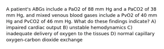 A patient's ABGs include a PaO2 of 88 mm Hg and a PaCO2 of 38 mm Hg, and mixed venous blood gases include a PvO2 of 40 mm Hg and PvCO2 of 46 mm Hg. What do these findings indicate? A) impaired cardiac output B) unstable hemodynamics C) inadequate delivery of oxygen to the tissues D) normal capillary oxygen-carbon dioxide exchange